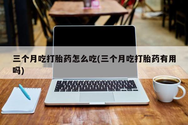 流产药微信买在线下单三个月吃打胎药怎么吃(三个月吃打胎药有用吗)