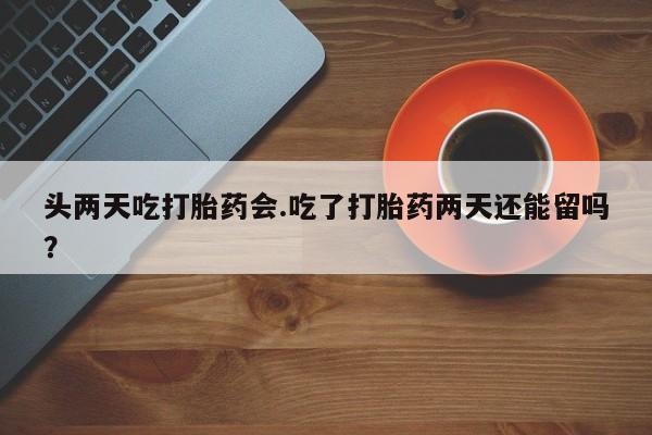 流产药微信买在线下单头两天吃打胎药会.吃了打胎药两天还能留吗？