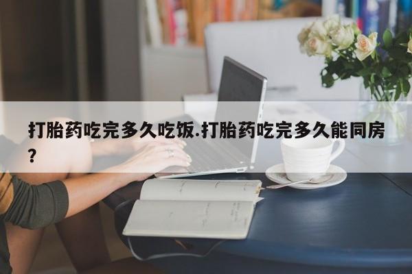 流产药微信买在线下单打胎药吃完多久吃饭.打胎药吃完多久能同房？
