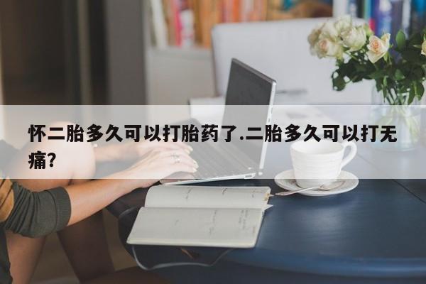 流产药微信买在线下单怀二胎多久可以打胎药了.二胎多久可以打无痛？