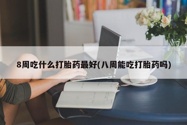 流产药微信买在线下单8周吃什么打胎药最好(八周能吃打胎药吗)