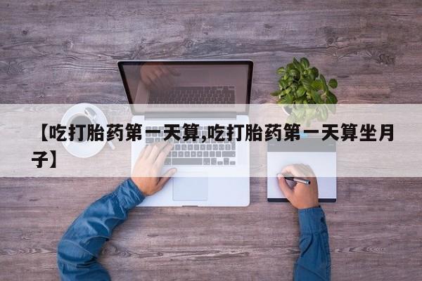 流产药微信买在线下单【吃打胎药第一天算,吃打胎药第一天算坐月子】