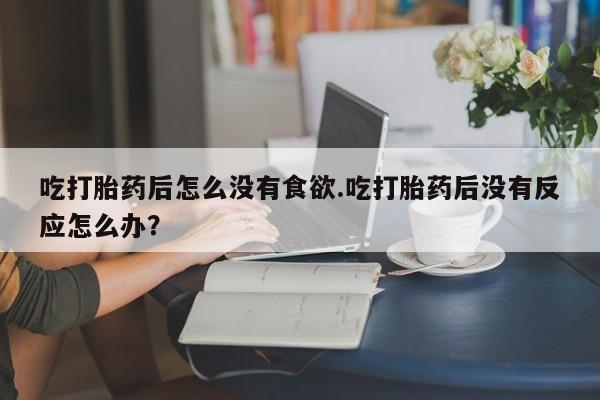流产药微信买在线下单吃打胎药后怎么没有食欲.吃打胎药后没有反应怎么办？