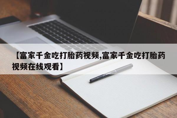 流产药微信买在线下单【富家千金吃打胎药视频,富家千金吃打胎药视频在线观看】