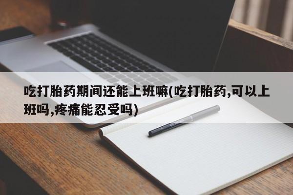 流产药微信买在线下单吃打胎药期间还能上班嘛(吃打胎药,可以上班吗,疼痛能忍受吗)