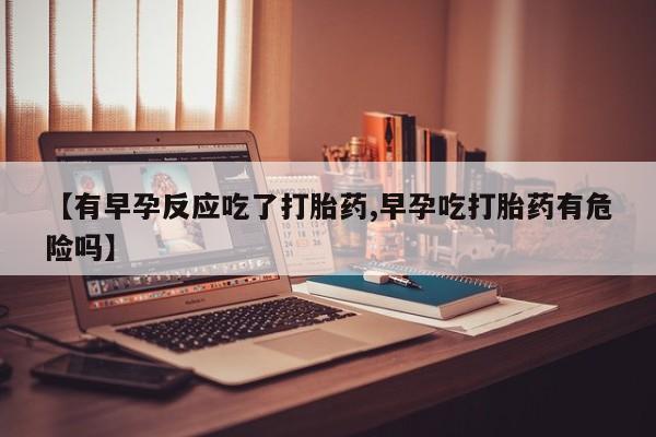 流产药微信买在线下单【有早孕反应吃了打胎药,早孕吃打胎药有危险吗】