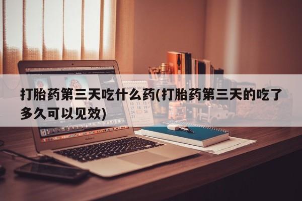 流产药微信买在线下单打胎药第三天吃什么药(打胎药第三天的吃了多久可以见效)