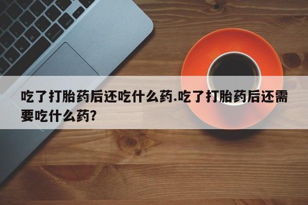 流产药微信买在线下单吃了打胎药后还吃什么药.吃了打胎药后还需要吃什么药？