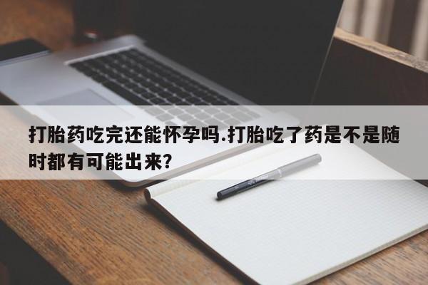 流产药微信买在线下单打胎药吃完还能怀孕吗.打胎吃了药是不是随时都有可能出来？