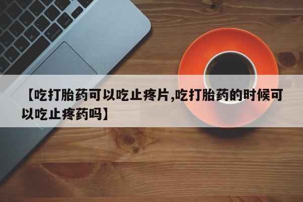 流产药微信买在线下单【吃打胎药可以吃止疼片,吃打胎药的时候可以吃止疼药吗】