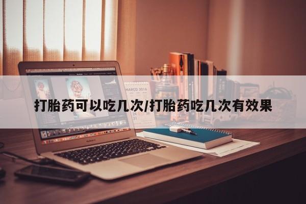 流产药微信买在线下单打胎药可以吃几次/打胎药吃几次有效果