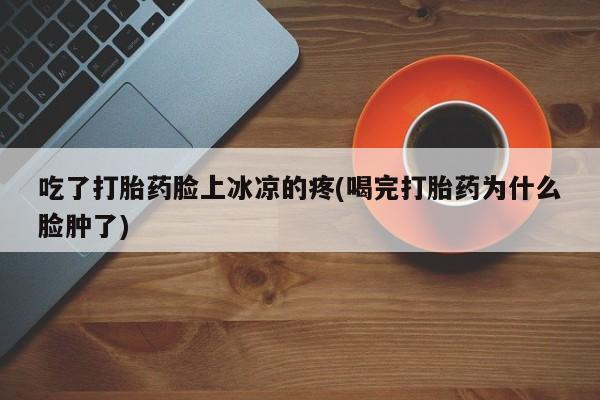 流产药微信买在线下单吃了打胎药脸上冰凉的疼(喝完打胎药为什么脸肿了)