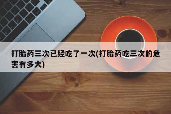 流产药微信买在线下单打胎药三次已经吃了一次(打胎药吃三次的危害有多大)