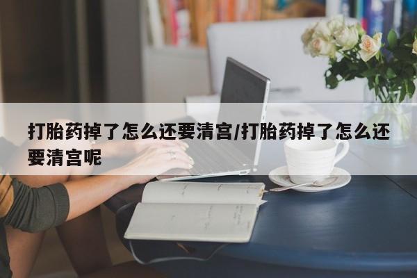 流产药微信买在线下单打胎药掉了怎么还要清宫/打胎药掉了怎么还要清宫呢