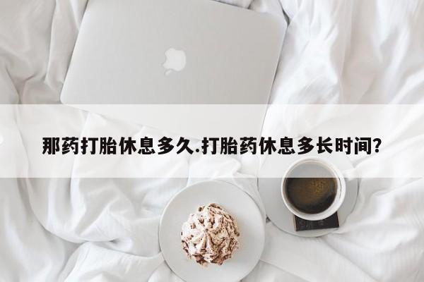 流产药微信买在线下单那药打胎休息多久.打胎药休息多长时间？