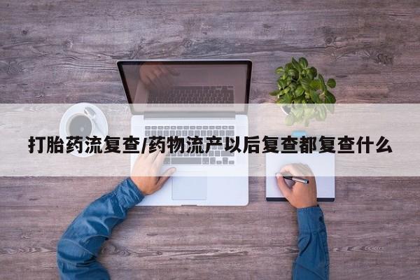 流产药微信买在线下单打胎药流复查/药物流产以后复查都复查什么