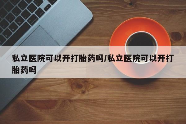 流产药微信买在线下单私立医院可以开打胎药吗/私立医院可以开打胎药吗