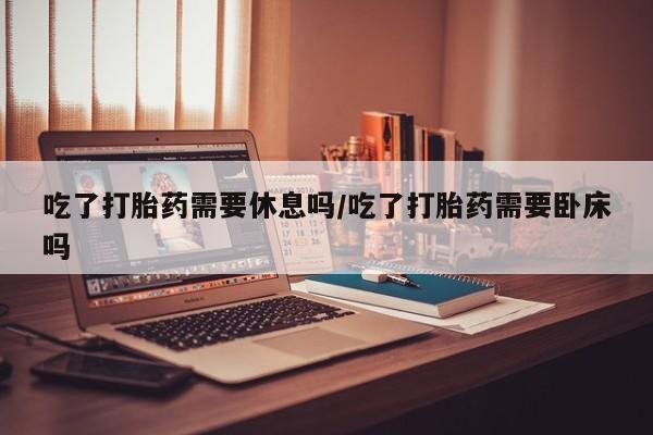 流产药微信买在线下单吃了打胎药需要休息吗/吃了打胎药需要卧床吗