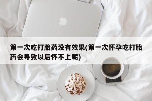流产药微信买在线下单第一次吃打胎药没有效果(第一次怀孕吃打胎药会导致以后怀不上呢)