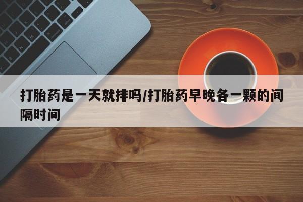 流产药微信买在线下单打胎药是一天就排吗/打胎药早晚各一颗的间隔时间