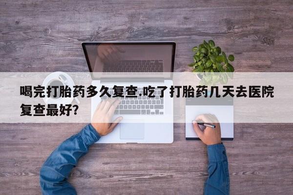 流产药微信买在线下单喝完打胎药多久复查.吃了打胎药几天去医院复查最好？
