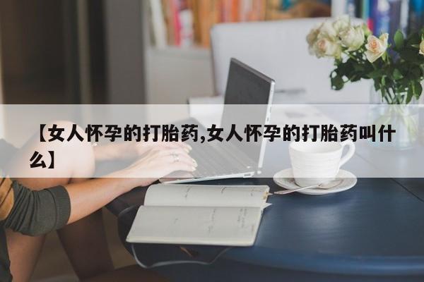 流产药微信买在线下单【女人怀孕的打胎药,女人怀孕的打胎药叫什么】