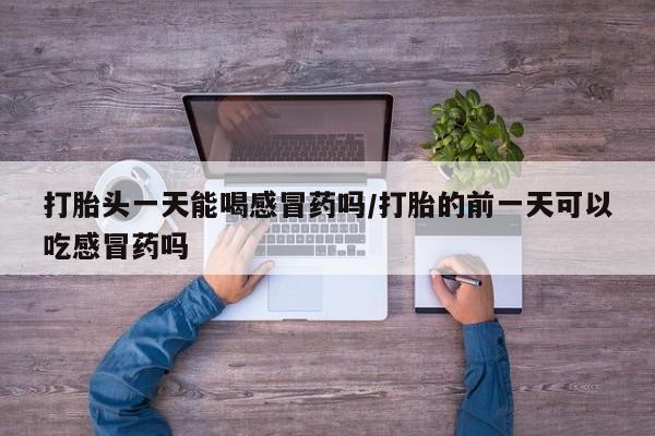 流产药微信买在线下单打胎头一天能喝感冒药吗/打胎的前一天可以吃感冒药吗
