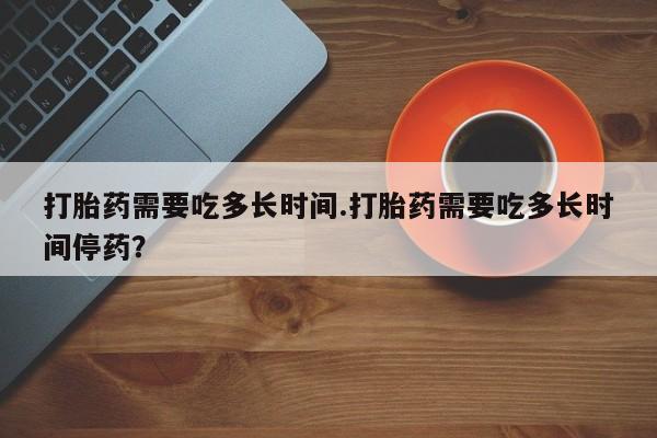 流产药微信买在线下单打胎药需要吃多长时间.打胎药需要吃多长时间停药？