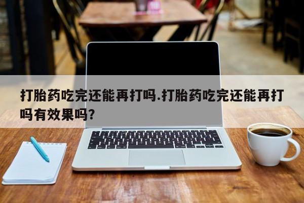 流产药微信买在线下单打胎药吃完还能再打吗.打胎药吃完还能再打吗有效果吗？