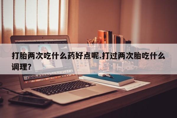 流产药微信买在线下单打胎两次吃什么药好点呢.打过两次胎吃什么调理？