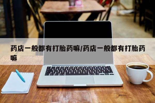 流产药微信买在线下单药店一般都有打胎药嘛/药店一般都有打胎药嘛