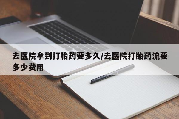 流产药微信买在线下单去医院拿到打胎药要多久/去医院打胎药流要多少费用