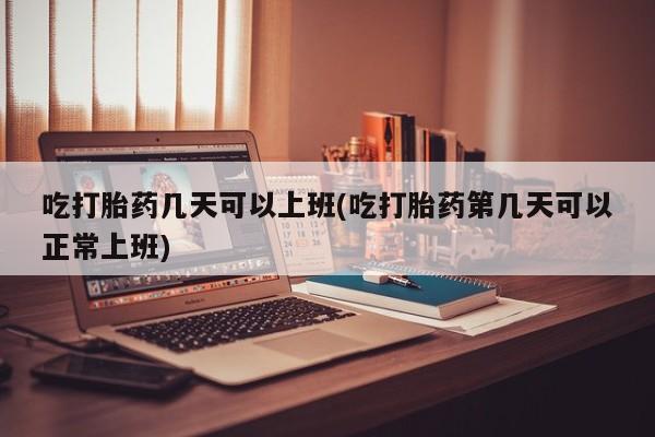 流产药微信买在线下单吃打胎药几天可以上班(吃打胎药第几天可以正常上班)