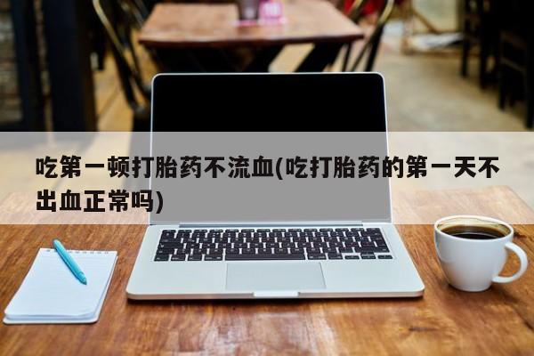 流产药微信买在线下单吃第一顿打胎药不流血(吃打胎药的第一天不出血正常吗)