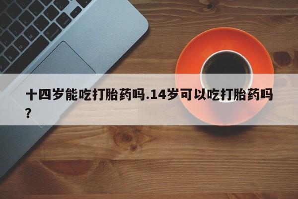 流产药微信买在线下单十四岁能吃打胎药吗.14岁可以吃打胎药吗？