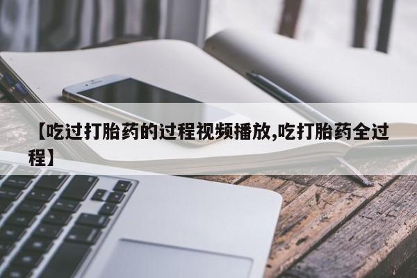 流产药微信买在线下单【吃过打胎药的过程视频播放,吃打胎药全过程】