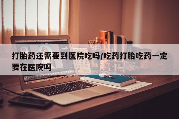 流产药微信买在线下单打胎药还需要到医院吃吗/吃药打胎吃药一定要在医院吗