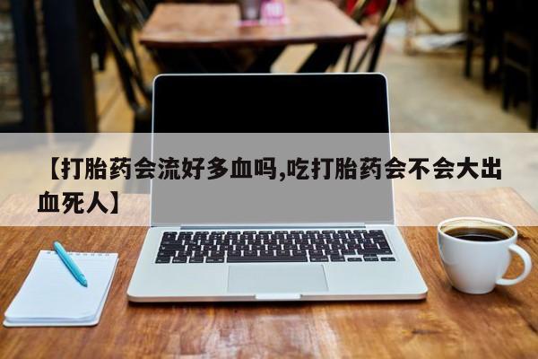 流产药微信买在线下单【打胎药会流好多血吗,吃打胎药会不会大出血死人】