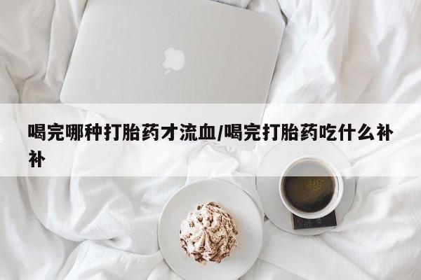 流产药微信买在线下单喝完哪种打胎药才流血/喝完打胎药吃什么补补