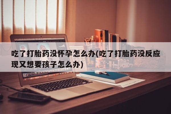 流产药微信买在线下单吃了打胎药没怀孕怎么办(吃了打胎药没反应现又想要孩子怎么办)