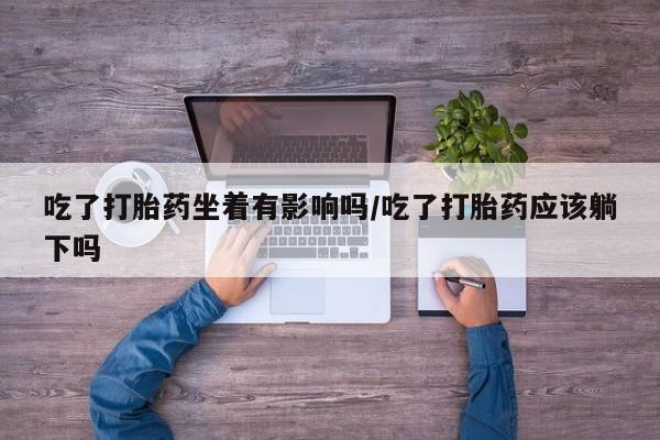 流产药微信买在线下单吃了打胎药坐着有影响吗/吃了打胎药应该躺下吗