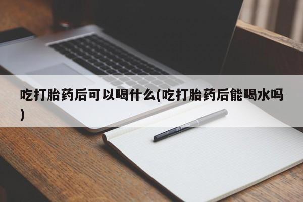流产药微信买在线下单吃打胎药后可以喝什么(吃打胎药后能喝水吗)