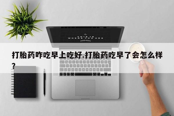 流产药微信买在线下单打胎药咋吃早上吃好.打胎药吃早了会怎么样？