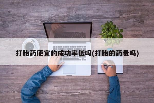 流产药微信买在线下单打胎药便宜的成功率低吗(打胎的药贵吗)