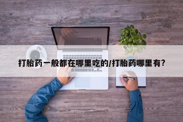 流产药微信买在线下单打胎药一般都在哪里吃的/打胎药哪里有?