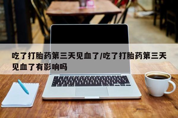 流产药微信买在线下单吃了打胎药第三天见血了/吃了打胎药第三天见血了有影响吗