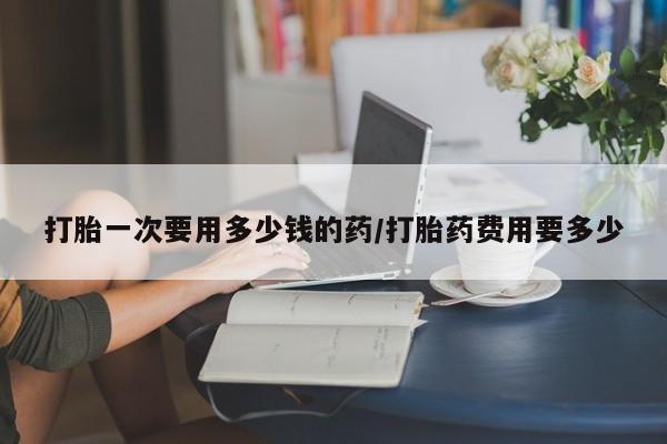 流产药微信买在线下单打胎一次要用多少钱的药/打胎药费用要多少