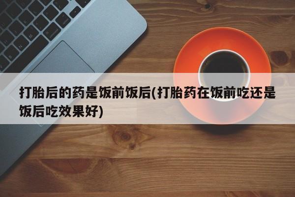 流产药微信买在线下单打胎后的药是饭前饭后(打胎药在饭前吃还是饭后吃效果好)