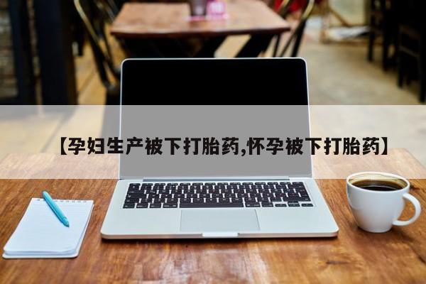 流产药微信买在线下单【孕妇生产被下打胎药,怀孕被下打胎药】