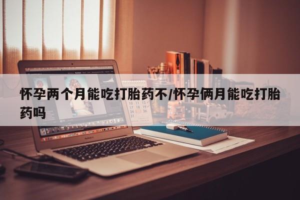 流产药微信买在线下单怀孕两个月能吃打胎药不/怀孕俩月能吃打胎药吗